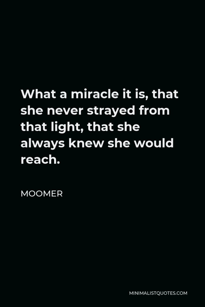Moomer Quote - What a miracle it is, that she never strayed from that light, that she always knew she would reach.
