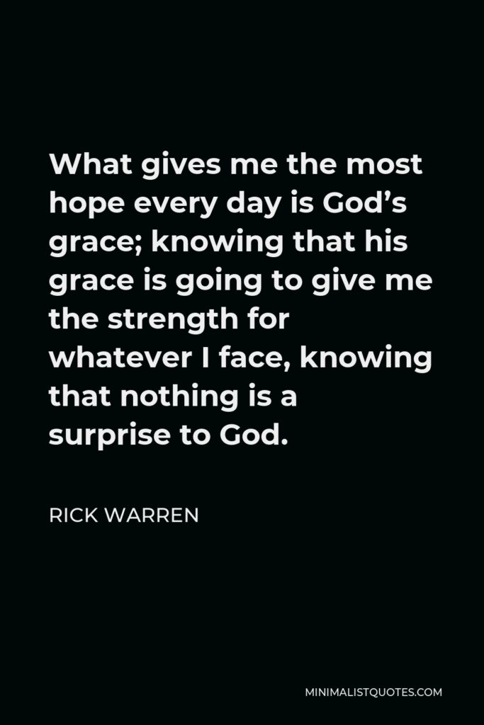 Rick Warren Quote - What gives me the most hope every day is God’s grace; knowing that his grace is going to give me the strength for whatever I face, knowing that nothing is a surprise to God.