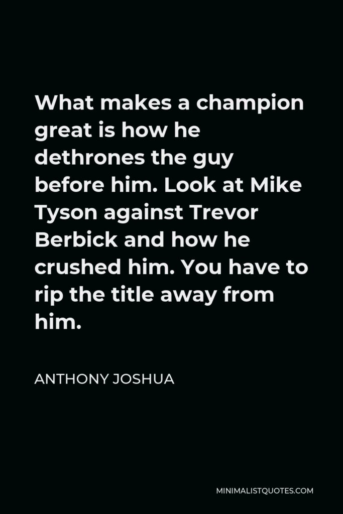 Anthony Joshua Quote - What makes a champion great is how he dethrones the guy before him. Look at Mike Tyson against Trevor Berbick and how he crushed him. You have to rip the title away from him.