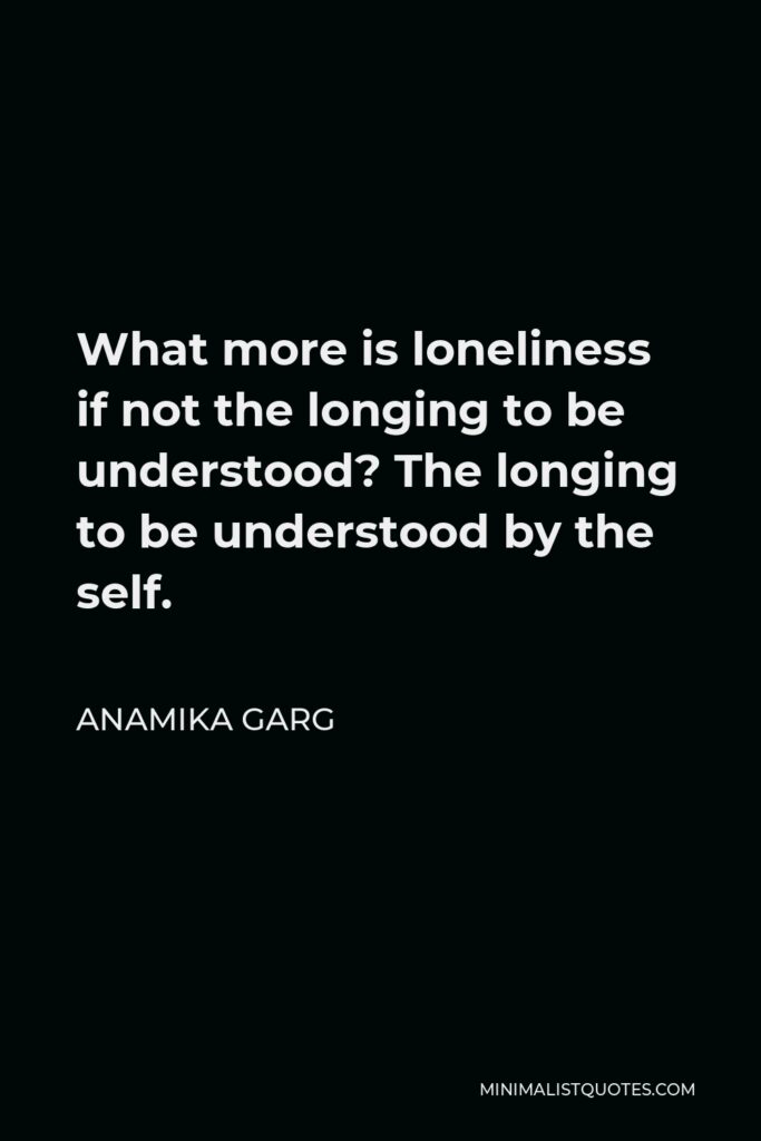 Anamika Garg Quote - What more is loneliness if not the longing to be understood? The longing to be understood by the self.
