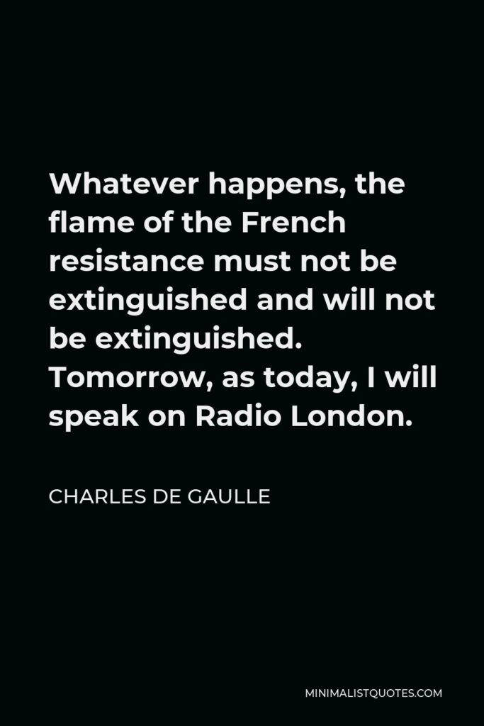 Charles de Gaulle Quote - Whatever happens, the flame of the French resistance must not be extinguished and will not be extinguished. Tomorrow, as today, I will speak on Radio London.