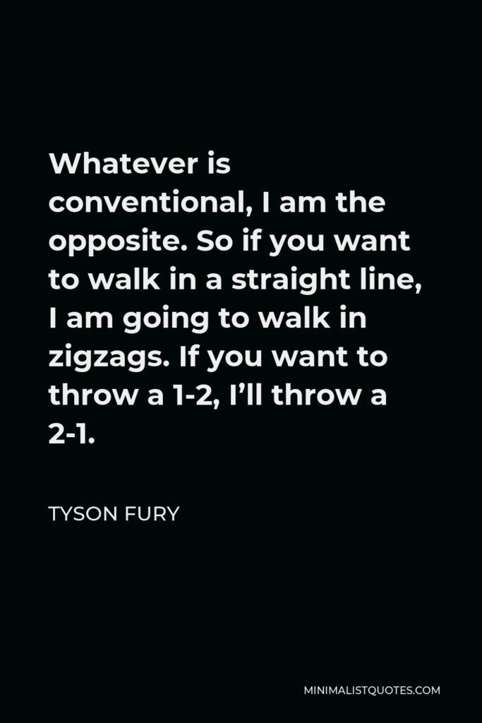 Tyson Fury Quote - Whatever is conventional, I am the opposite. So if you want to walk in a straight line, I am going to walk in zigzags. If you want to throw a 1-2, I’ll throw a 2-1.