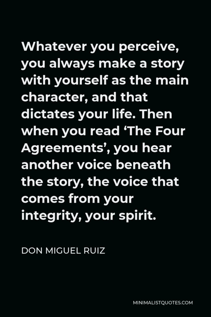 Don Miguel Ruiz Quote - Whatever you perceive, you always make a story with yourself as the main character, and that dictates your life. Then when you read ‘The Four Agreements’, you hear another voice beneath the story, the voice that comes from your integrity, your spirit.