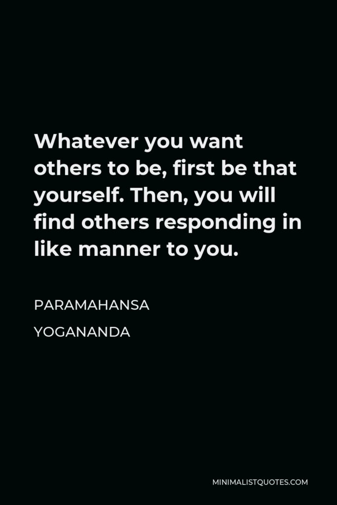 Paramahansa Yogananda Quote - Whatever you want others to be, first be that yourself. Then, you will find others responding in like manner to you.