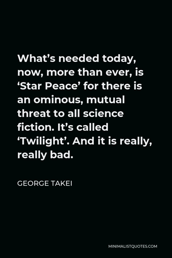 George Takei Quote - What’s needed today, now, more than ever, is ‘Star Peace’ for there is an ominous, mutual threat to all science fiction. It’s called ‘Twilight’. And it is really, really bad.