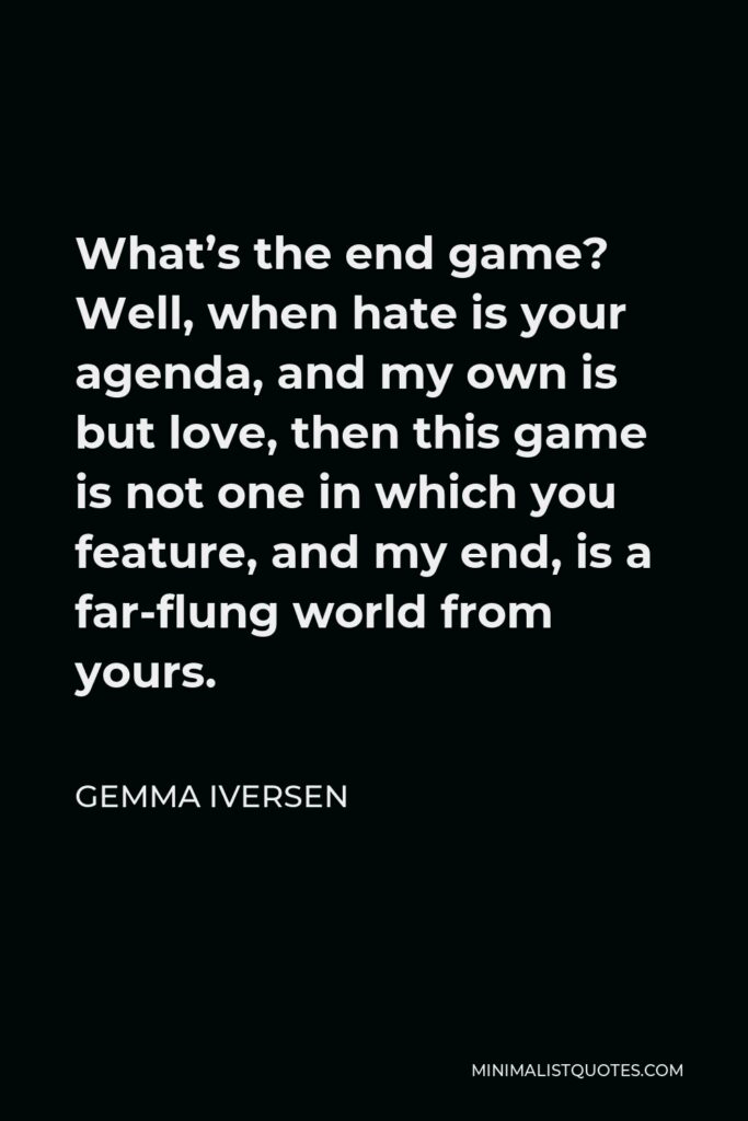 Gemma Iversen Quote - What’s the end game? Well, when hate is your agenda, and my own is but love, then this game is not one in which you feature, and my end, is a far-flung world from yours.