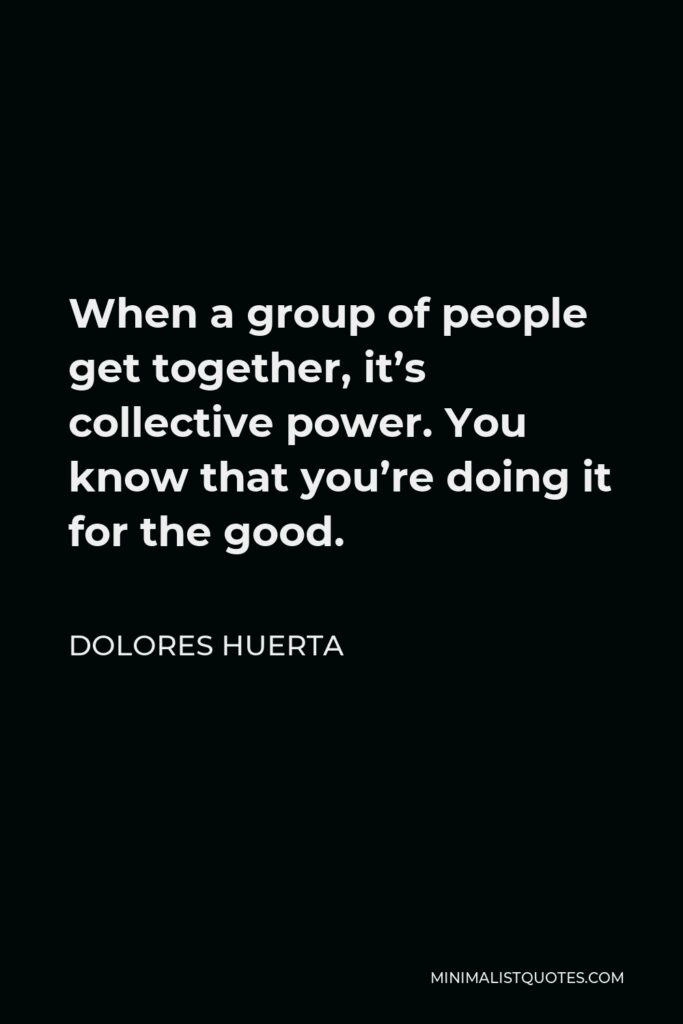 Dolores Huerta Quote - When a group of people get together, it’s collective power. You know that you’re doing it for the good.