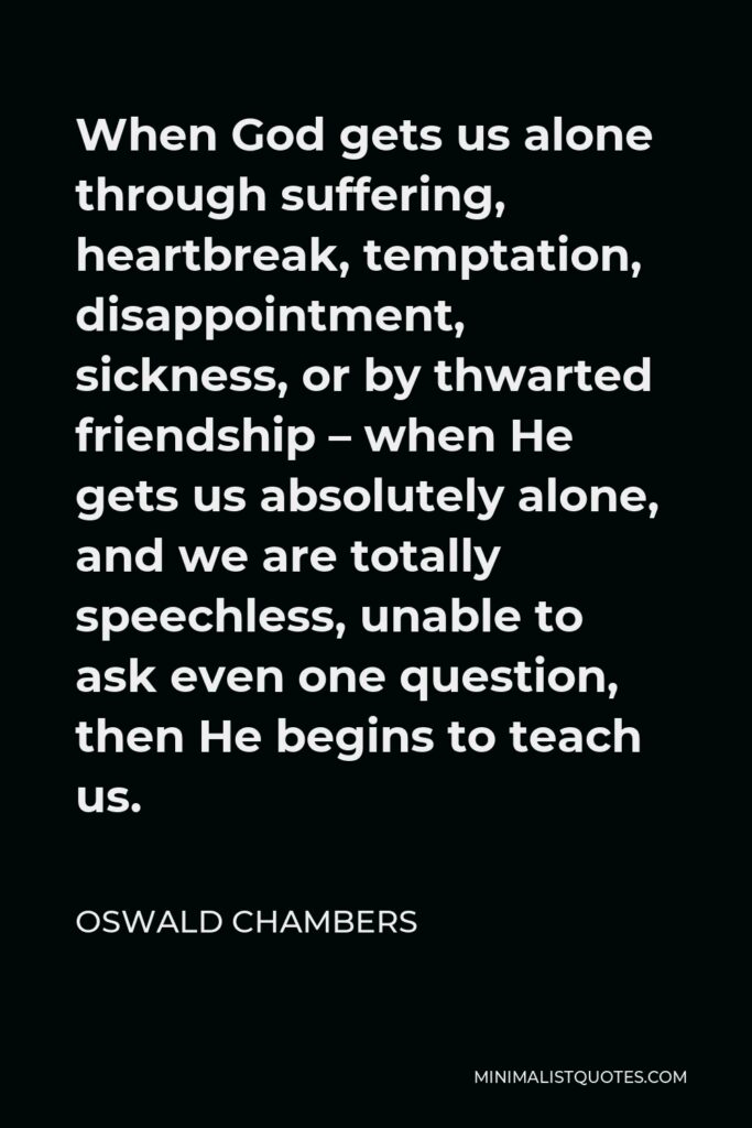 Oswald Chambers Quote - When God gets us alone through suffering, heartbreak, temptation, disappointment, sickness, or by thwarted friendship – when He gets us absolutely alone, and we are totally speechless, unable to ask even one question, then He begins to teach us.