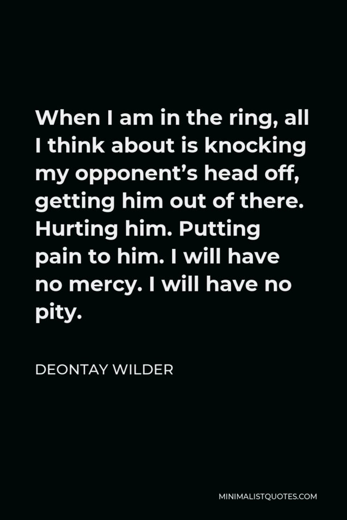 Deontay Wilder Quote - When I am in the ring, all I think about is knocking my opponent’s head off, getting him out of there. Hurting him. Putting pain to him. I will have no mercy. I will have no pity.