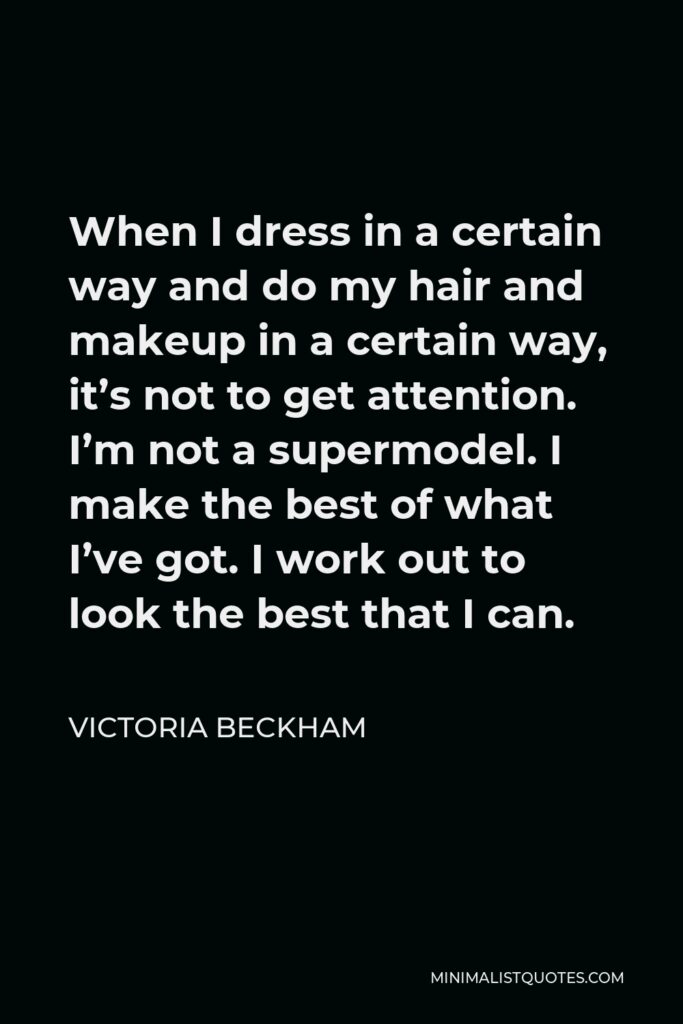 Victoria Beckham Quote - When I dress in a certain way and do my hair and makeup in a certain way, it’s not to get attention. I’m not a supermodel. I make the best of what I’ve got. I work out to look the best that I can.