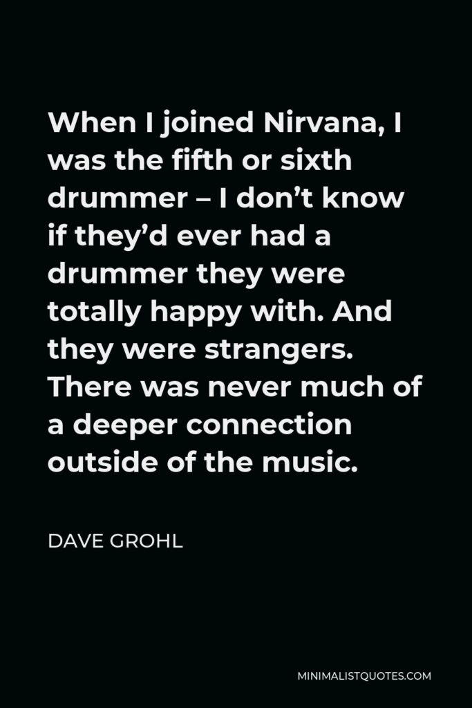 Dave Grohl Quote - When I joined Nirvana, I was the fifth or sixth drummer – I don’t know if they’d ever had a drummer they were totally happy with. And they were strangers. There was never much of a deeper connection outside of the music.
