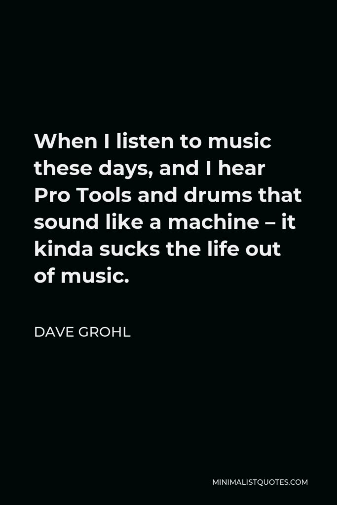 Dave Grohl Quote - When I listen to music these days, and I hear Pro Tools and drums that sound like a machine – it kinda sucks the life out of music.
