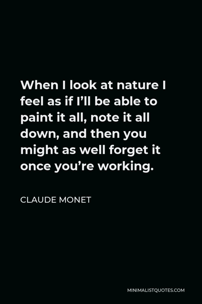 Claude Monet Quote - When I look at nature I feel as if I’ll be able to paint it all, note it all down, and then you might as well forget it once you’re working.