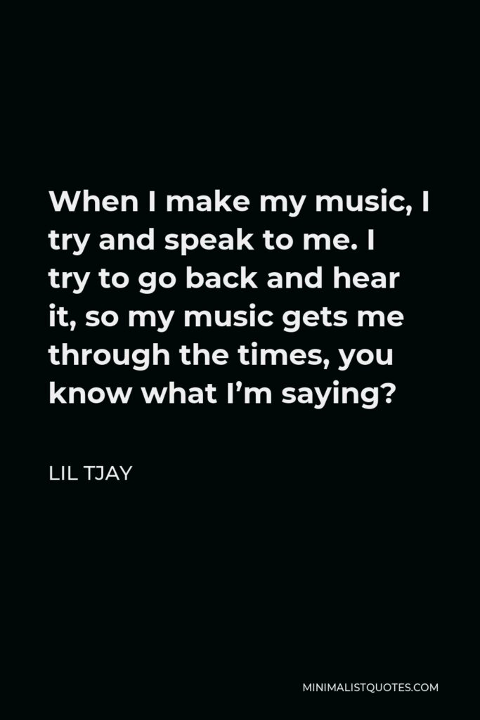 Lil Tjay Quote - When I make my music, I try and speak to me. I try to go back and hear it, so my music gets me through the times, you know what I’m saying?