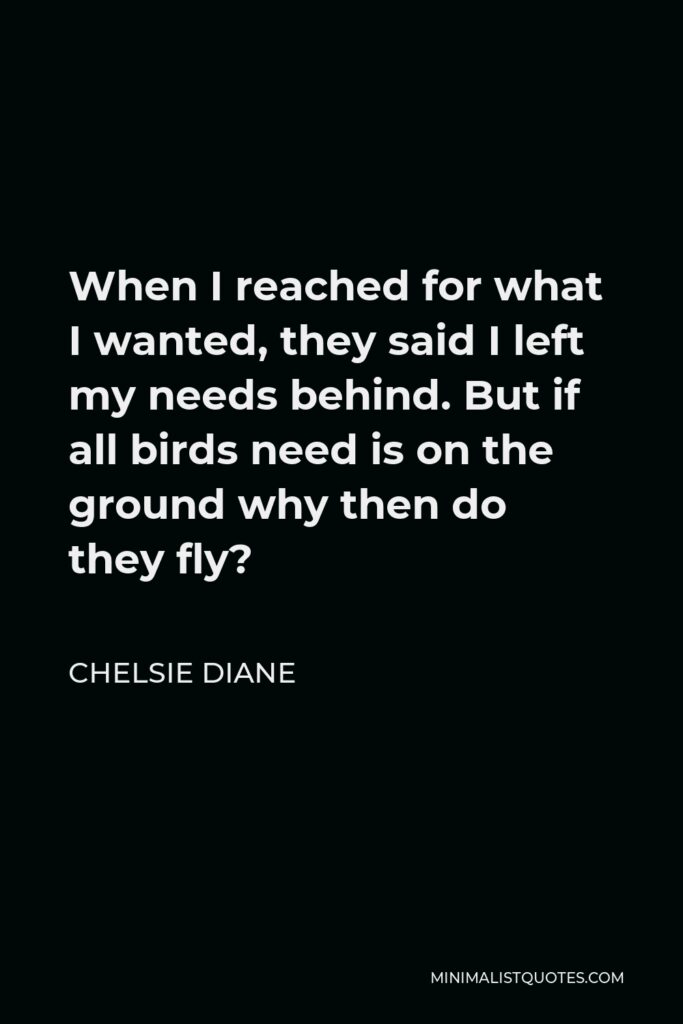 Chelsie Diane Quote - When I reached for what I wanted, they said I left my needs behind. But if all birds need is on the ground why then do they fly?