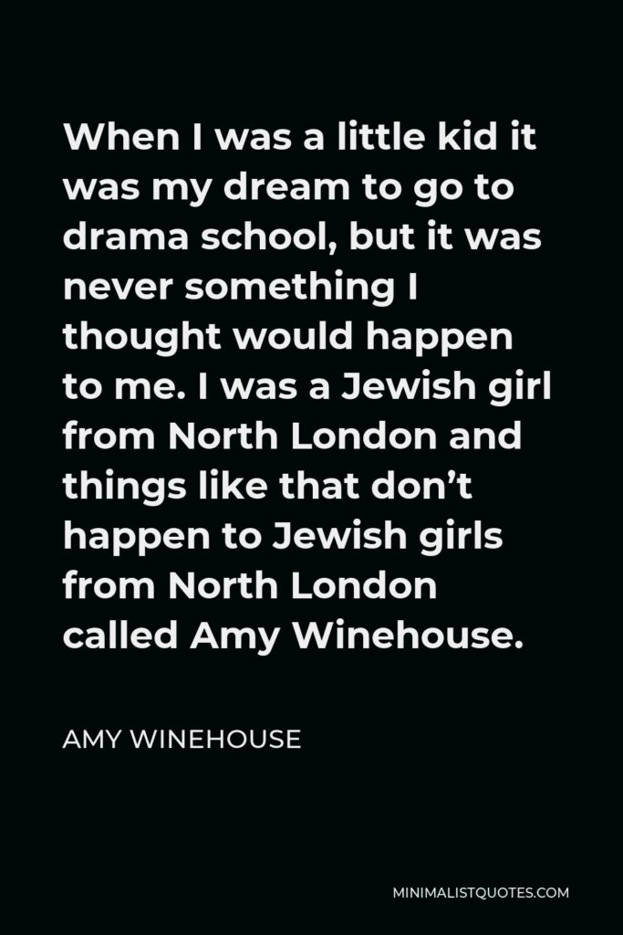 Amy Winehouse Quote - When I was a little kid it was my dream to go to drama school, but it was never something I thought would happen to me. I was a Jewish girl from North London and things like that don’t happen to Jewish girls from North London called Amy Winehouse.