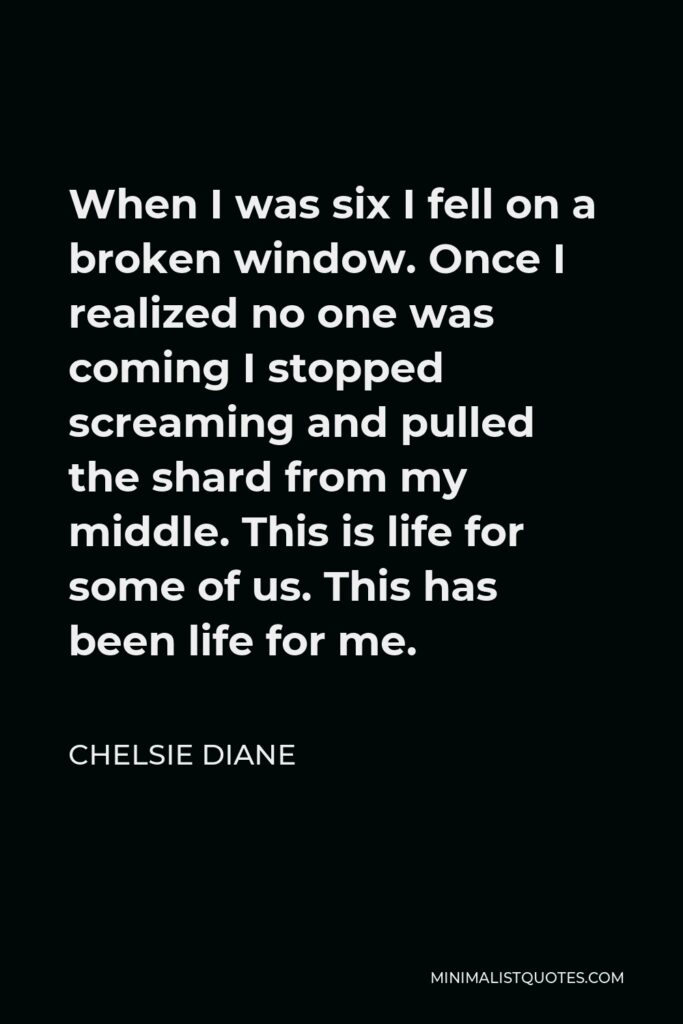 Chelsie Diane Quote - When I was six I fell on a broken window. Once I realized no one was coming I stopped screaming and pulled the shard from my middle. This is life for some of us. This has been life for me.