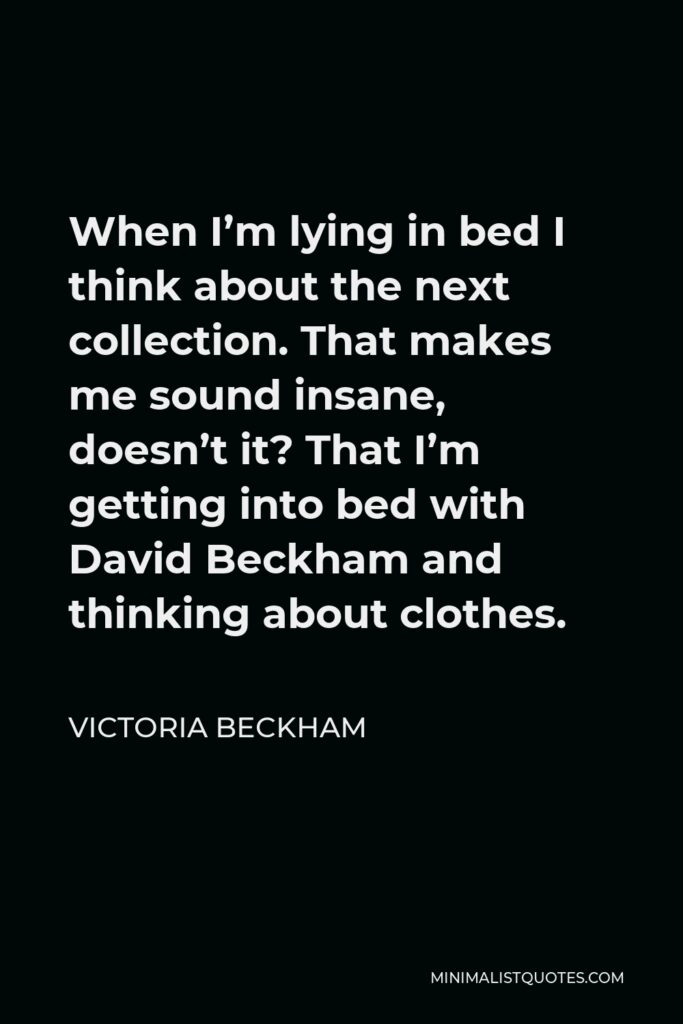 Victoria Beckham Quote - When I’m lying in bed I think about the next collection. That makes me sound insane, doesn’t it? That I’m getting into bed with David Beckham and thinking about clothes.