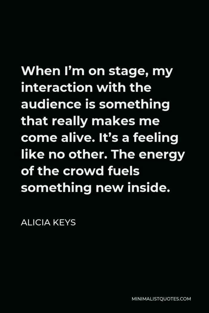 Alicia Keys Quote - When I’m on stage, my interaction with the audience is something that really makes me come alive. It’s a feeling like no other. The energy of the crowd fuels something new inside.