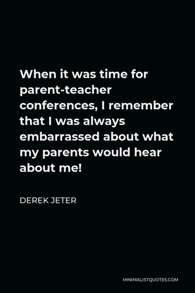 Derek Jeter Quote - When it was time for parent-teacher conferences, I remember that I was always embarrassed about what my parents would hear about me!