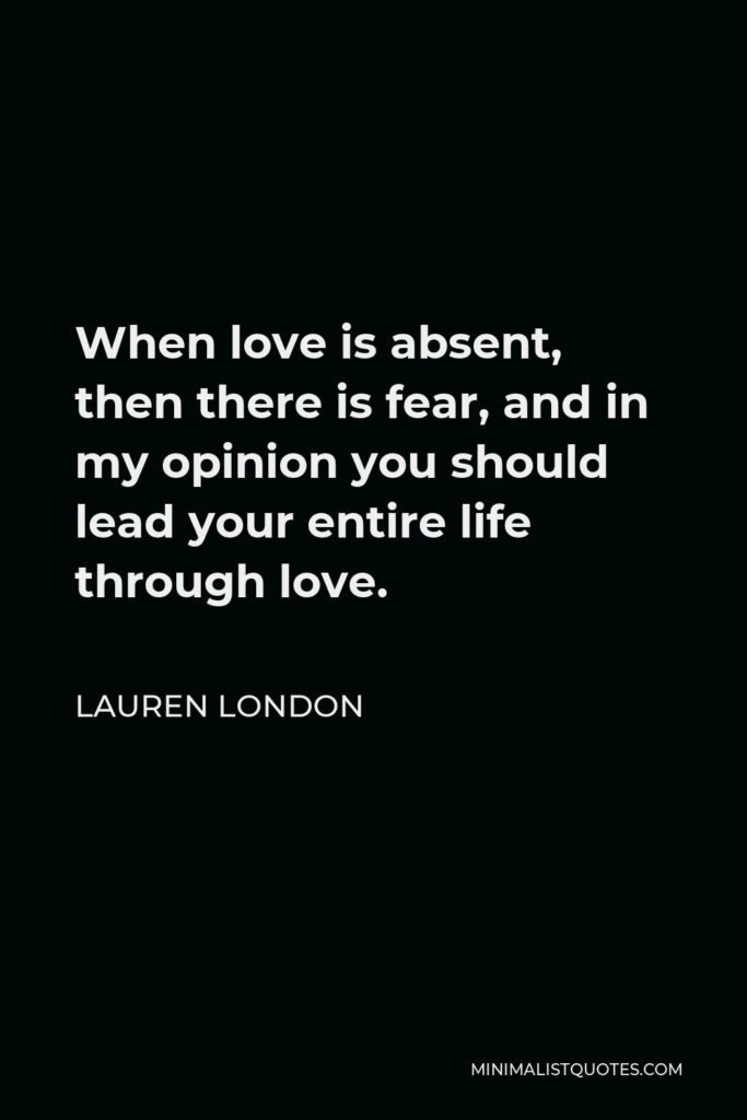 Lauren London Quote - When love is absent, then there is fear, and in my opinion you should lead your entire life through love.