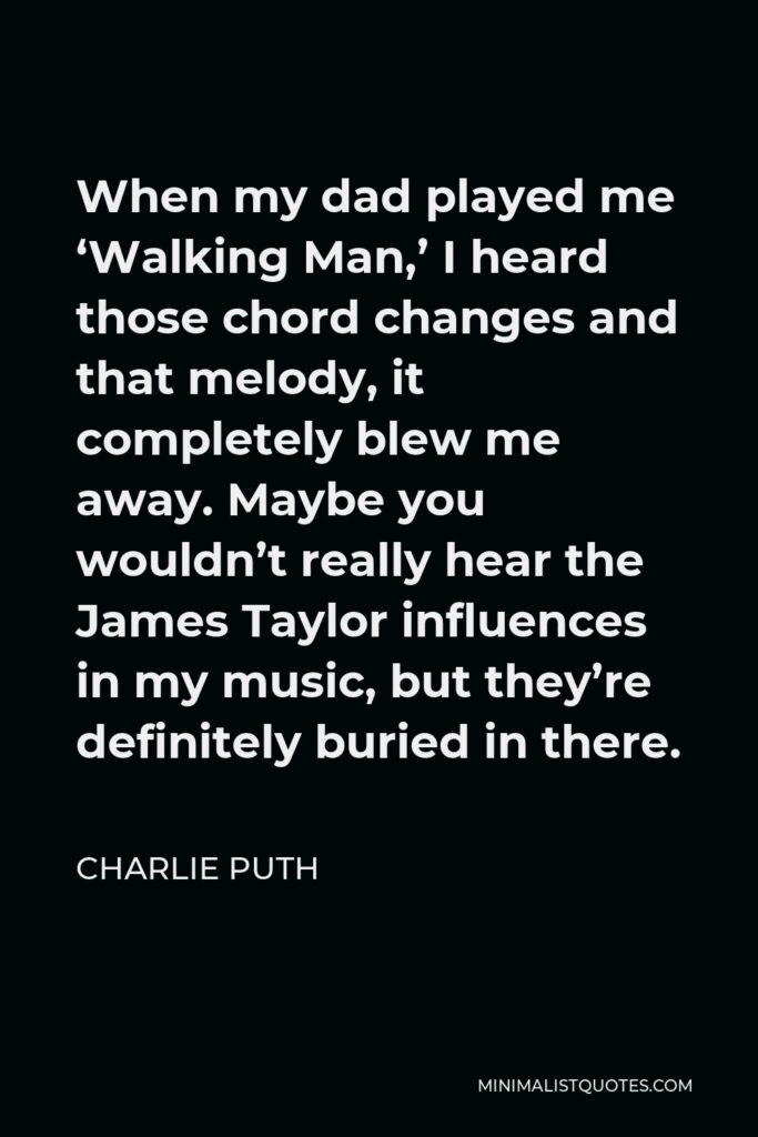 Charlie Puth Quote - When my dad played me ‘Walking Man,’ I heard those chord changes and that melody, it completely blew me away. Maybe you wouldn’t really hear the James Taylor influences in my music, but they’re definitely buried in there.
