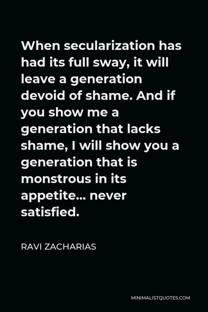 Ravi Zacharias Quote - When secularization has had its full sway, it will leave a generation devoid of shame. And if you show me a generation that lacks shame, I will show you a generation that is monstrous in its appetite… never satisfied.
