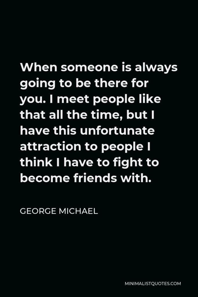 George Michael Quote - When someone is always going to be there for you. I meet people like that all the time, but I have this unfortunate attraction to people I think I have to fight to become friends with.
