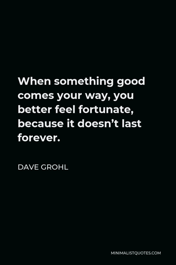 Dave Grohl Quote - When something good comes your way, you better feel fortunate, because it doesn’t last forever.