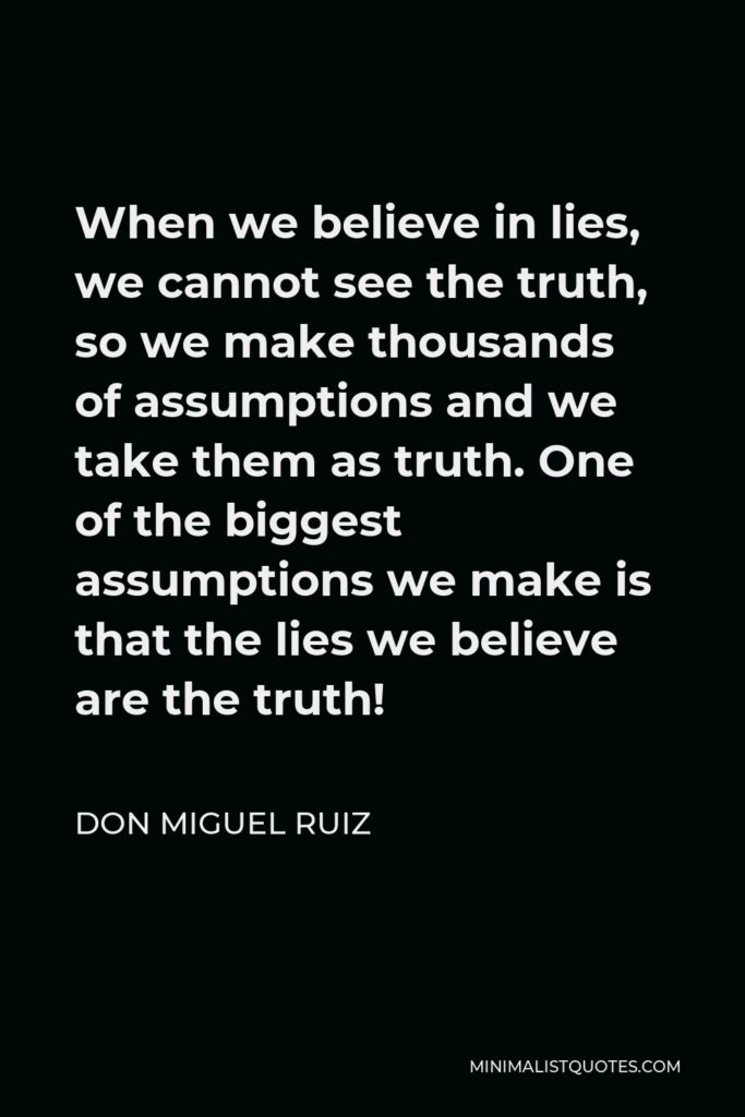 Don Miguel Ruiz Quote - When we believe in lies, we cannot see the truth, so we make thousands of assumptions and we take them as truth. One of the biggest assumptions we make is that the lies we believe are the truth!