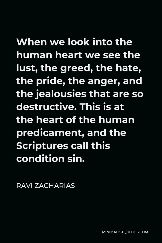 Ravi Zacharias Quote - When we look into the human heart we see the lust, the greed, the hate, the pride, the anger, and the jealousies that are so destructive. This is at the heart of the human predicament, and the Scriptures call this condition sin.