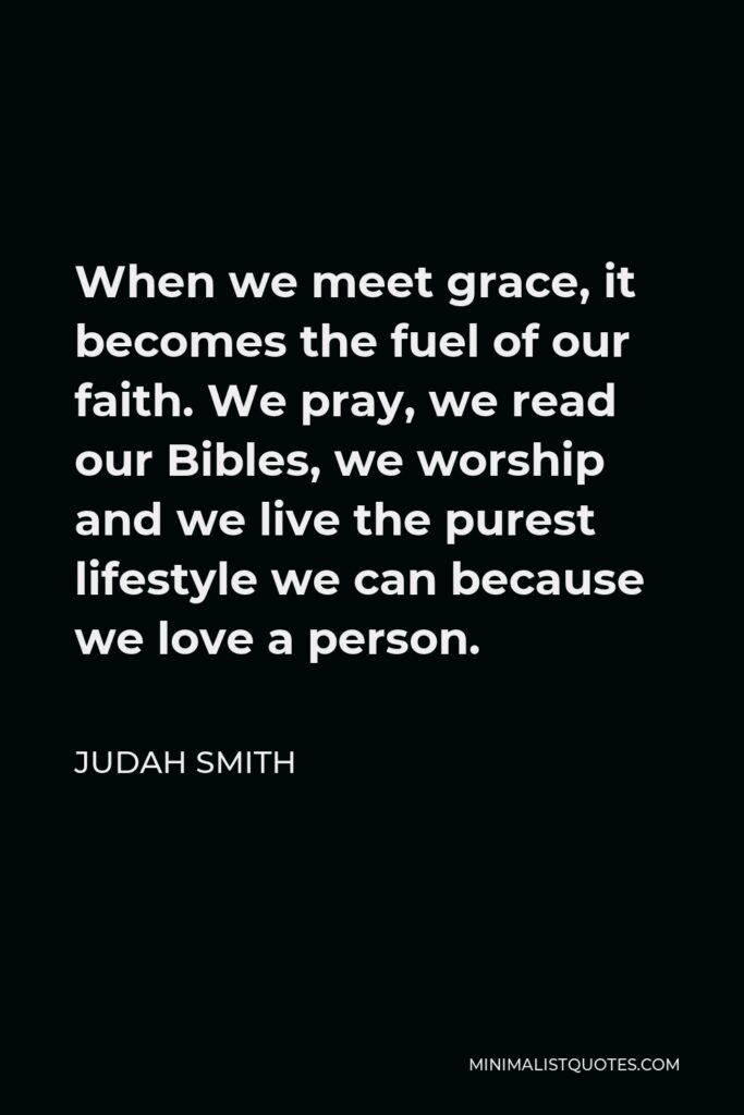 Judah Smith Quote - When we meet grace, it becomes the fuel of our faith. We pray, we read our Bibles, we worship and we live the purest lifestyle we can because we love a person.