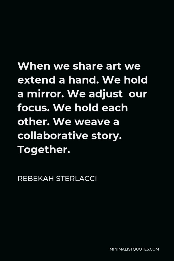 Rebekah Sterlacci Quote - When we share art we extend a hand. We hold a mirror. We adjust our focus. We hold each other. We weave a collaborative story. Together.