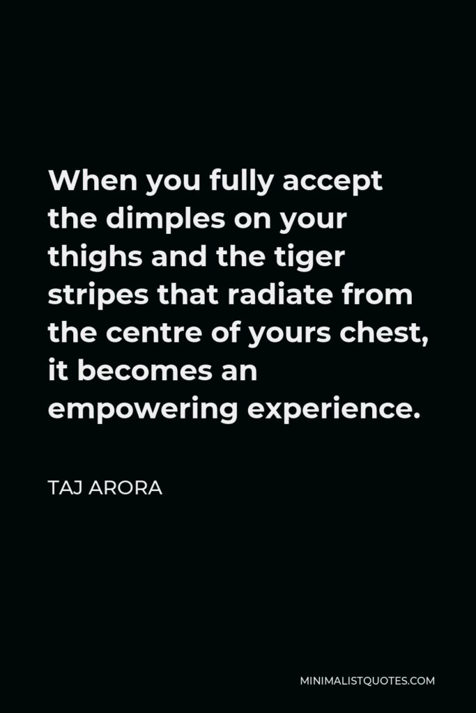 Taj Arora Quote - When you fully accept the dimples on your thighs and the tiger stripes that radiate from the centre of yours chest, it becomes an empowering experience.