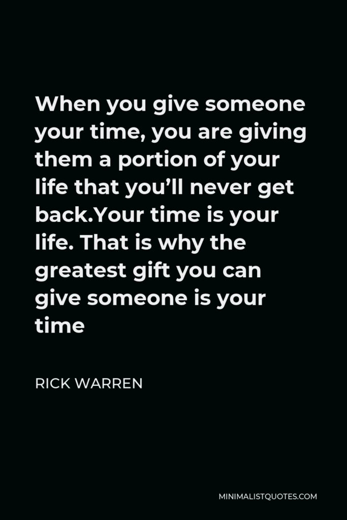 Rick Warren Quote - When you give someone your time, you are giving them a portion of your life that you’ll never get back.Your time is your life. That is why the greatest gift you can give someone is your time