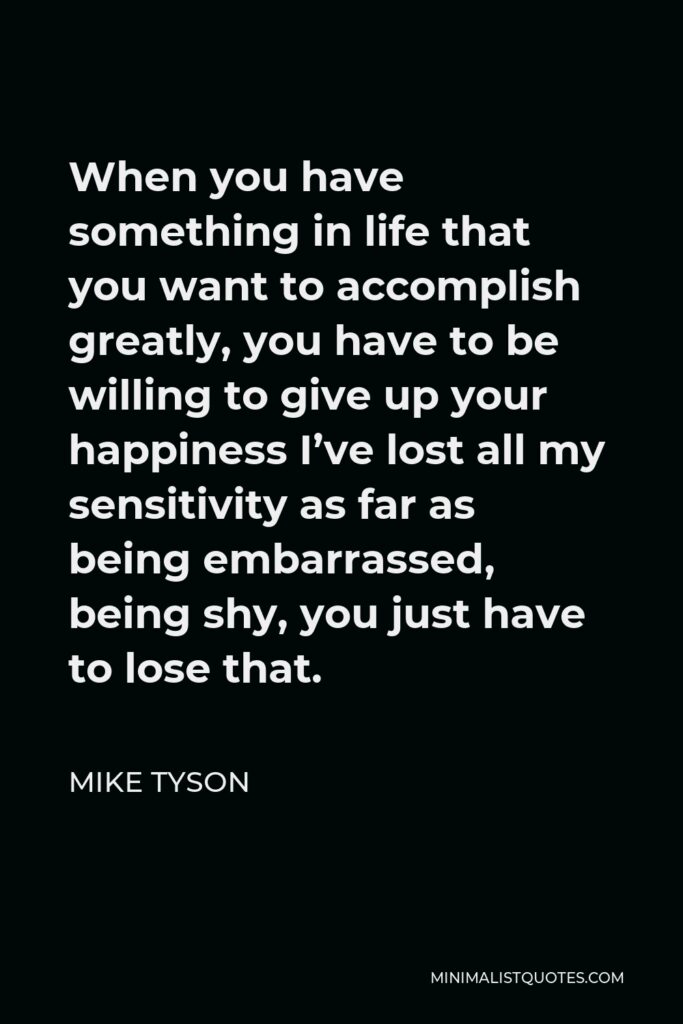 Mike Tyson Quote - When you have something in life that you want to accomplish greatly, you have to be willing to give up your happiness I’ve lost all my sensitivity as far as being embarrassed, being shy, you just have to lose that.
