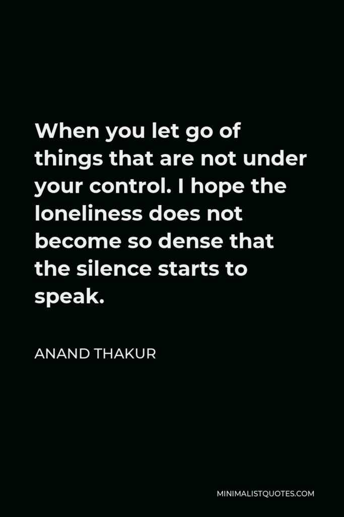 Anand Thakur Quote - When you let go of things that are not under your control. I hope the loneliness does not become so dense that the silence starts to speak.