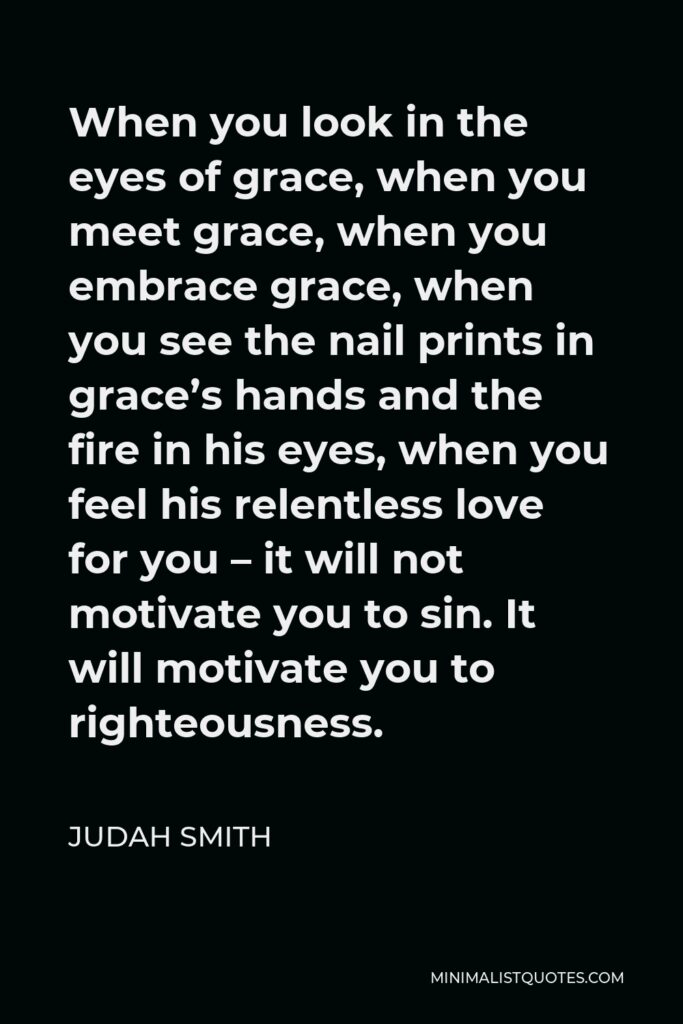 Judah Smith Quote - When you look in the eyes of grace, when you meet grace, when you embrace grace, when you see the nail prints in grace’s hands and the fire in his eyes, when you feel his relentless love for you – it will not motivate you to sin. It will motivate you to righteousness.