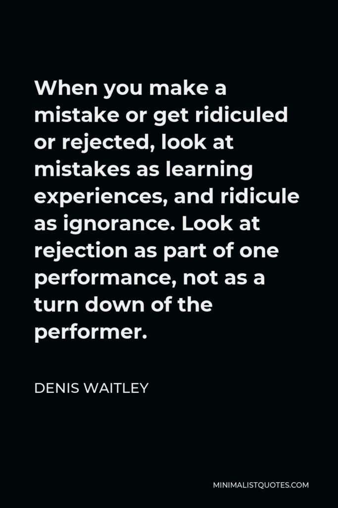 Denis Waitley Quote - When you make a mistake or get ridiculed or rejected, look at mistakes as learning experiences, and ridicule as ignorance. Look at rejection as part of one performance, not as a turn down of the performer.