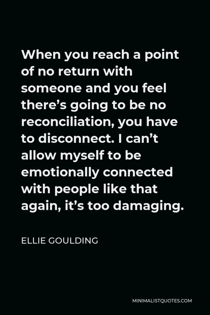 Ellie Goulding Quote - When you reach a point of no return with someone and you feel there’s going to be no reconciliation, you have to disconnect. I can’t allow myself to be emotionally connected with people like that again, it’s too damaging.