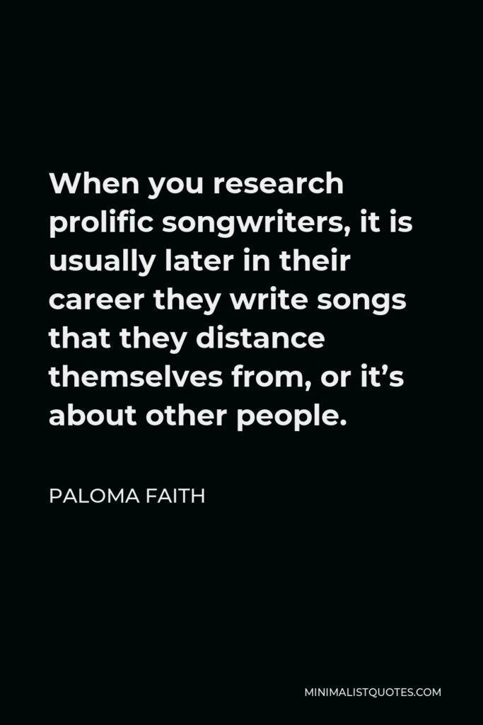 Paloma Faith Quote - When you research prolific songwriters, it is usually later in their career they write songs that they distance themselves from, or it’s about other people.