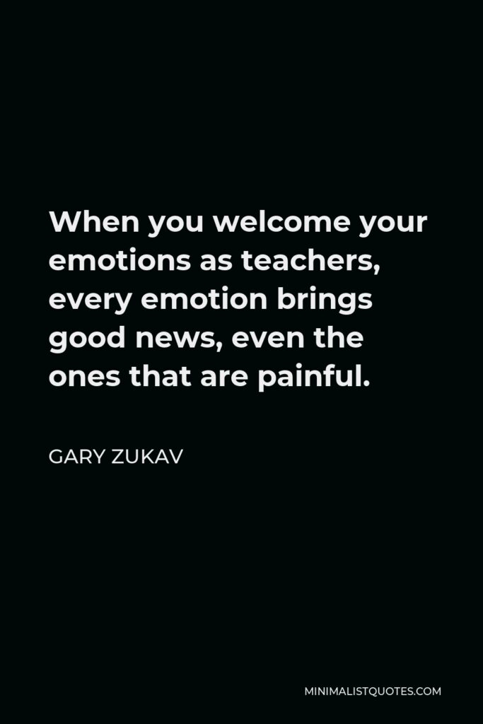 Gary Zukav Quote - When you welcome your emotions as teachers, every emotion brings good news, even the ones that are painful.