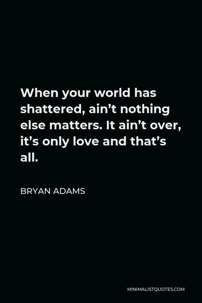 Bryan Adams Quote - When your world has shattered, ain’t nothing else matters. It ain’t over, it’s only love and that’s all.