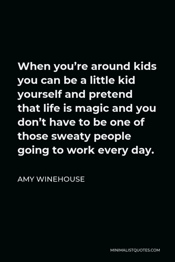 Amy Winehouse Quote - When you’re around kids you can be a little kid yourself and pretend that life is magic and you don’t have to be one of those sweaty people going to work every day.