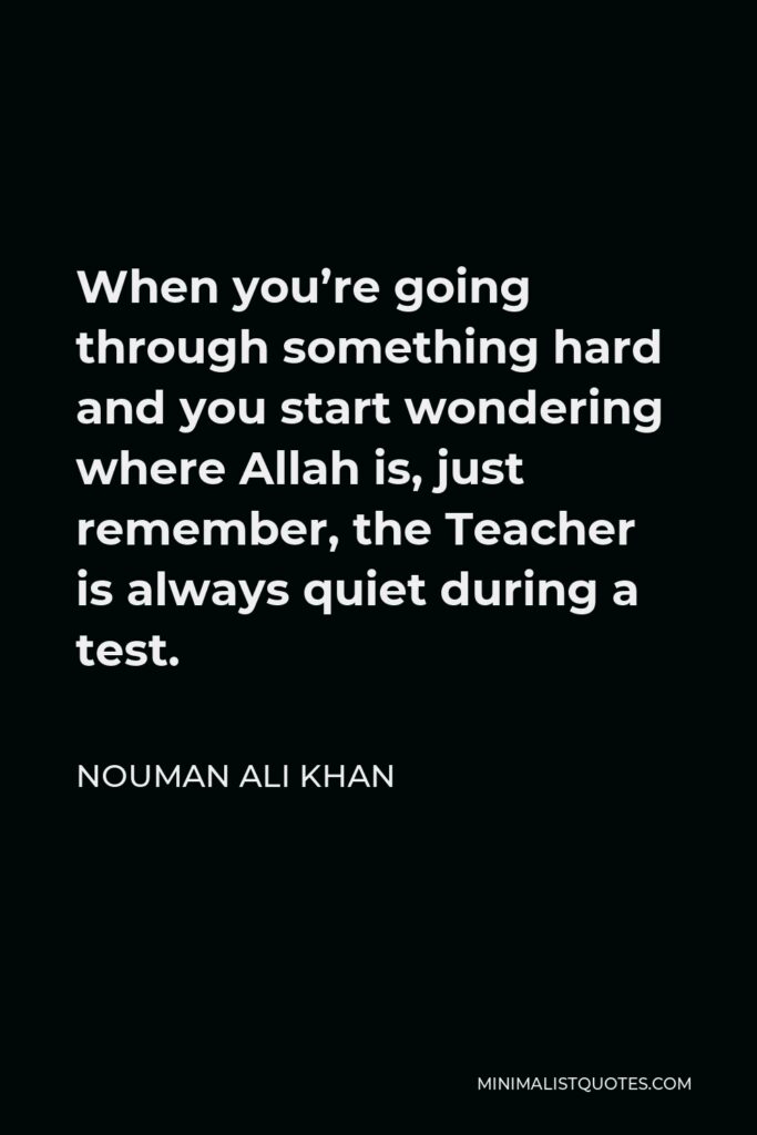 Nouman Ali Khan Quote - When you’re going through something hard and you start wondering where Allah is, just remember, the Teacher is always quiet during a test.