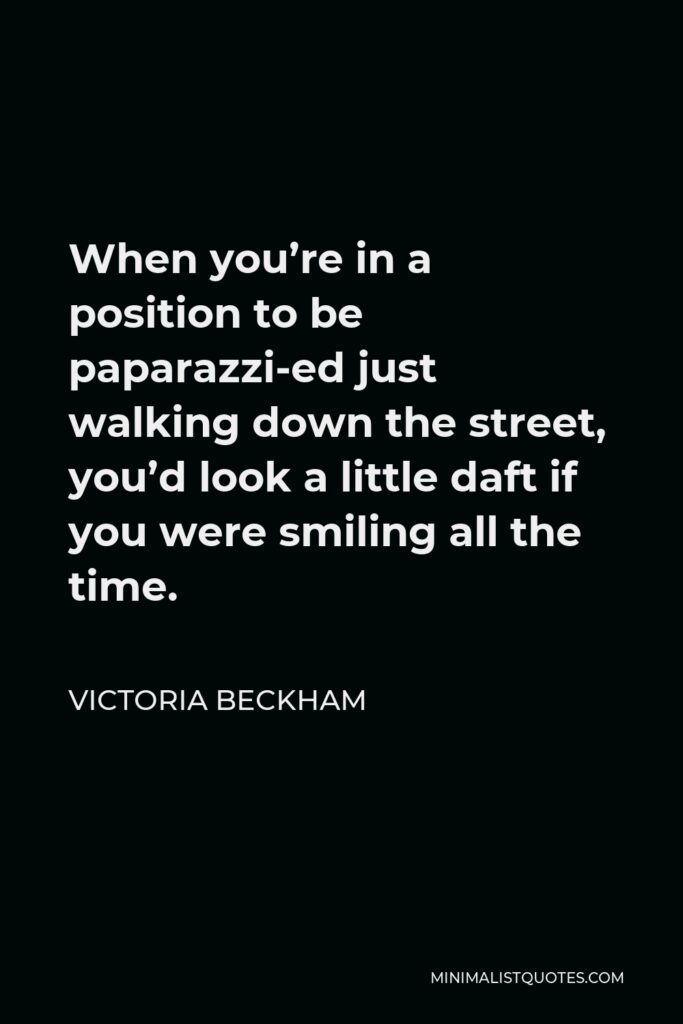 Victoria Beckham Quote - When you’re in a position to be paparazzi-ed just walking down the street, you’d look a little daft if you were smiling all the time.