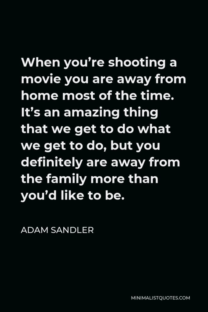 Adam Sandler Quote - When you’re shooting a movie you are away from home most of the time. It’s an amazing thing that we get to do what we get to do, but you definitely are away from the family more than you’d like to be.