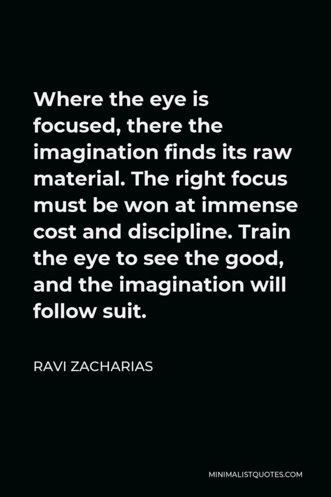 Ravi Zacharias Quote - Where the eye is focused, there the imagination finds its raw material. The right focus must be won at immense cost and discipline. Train the eye to see the good, and the imagination will follow suit.