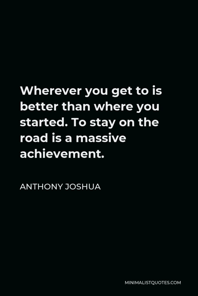 Anthony Joshua Quote - Wherever you get to is better than where you started. To stay on the road is a massive achievement.