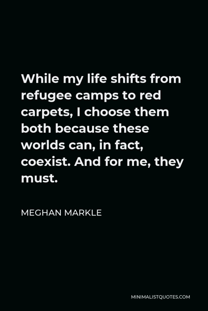 Meghan Markle Quote - While my life shifts from refugee camps to red carpets, I choose them both because these worlds can, in fact, coexist. And for me, they must.